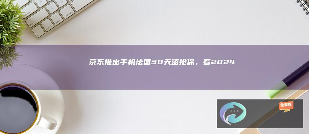 京东推出手机“法国30天盗抢保”，看2024奥运被盗/抢可赔新机