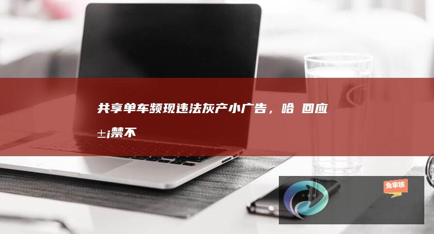 共享单车频现违法灰产小广告，哈啰回应“屡禁不止、一天清理1.3万张”